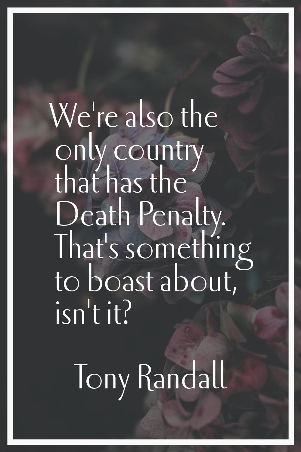 We're also the only country that has the Death Penalty. That's something to boast about, isn't it?
