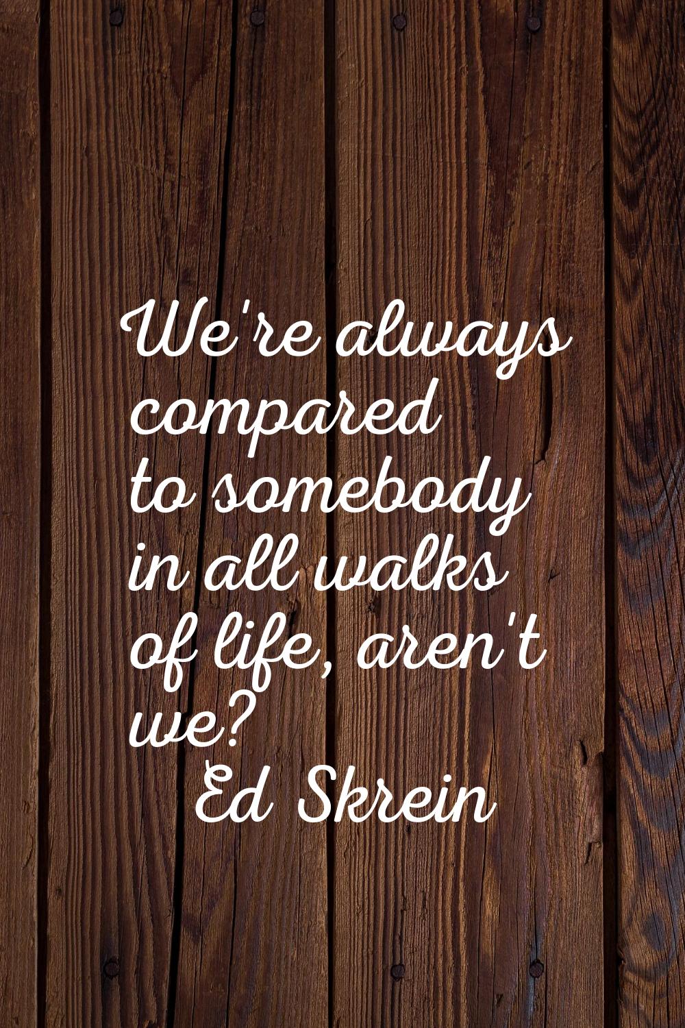 We're always compared to somebody in all walks of life, aren't we?
