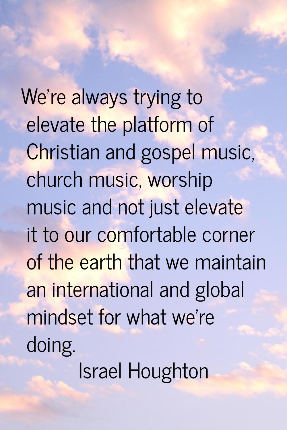 We're always trying to elevate the platform of Christian and gospel music, church music, worship mu