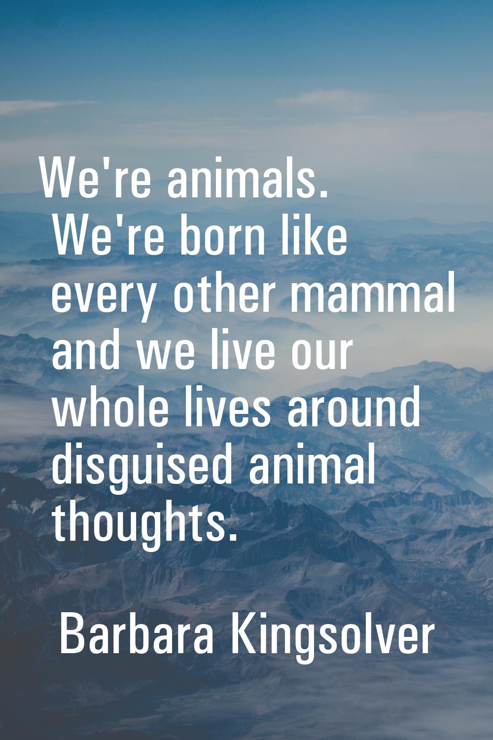 We're animals. We're born like every other mammal and we live our whole lives around disguised anim