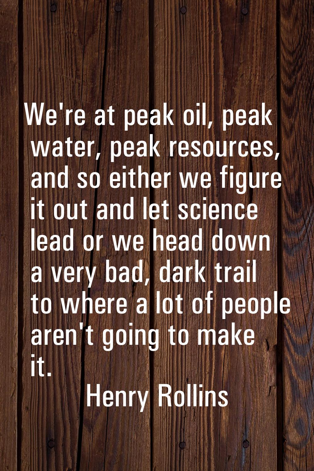 We're at peak oil, peak water, peak resources, and so either we figure it out and let science lead 