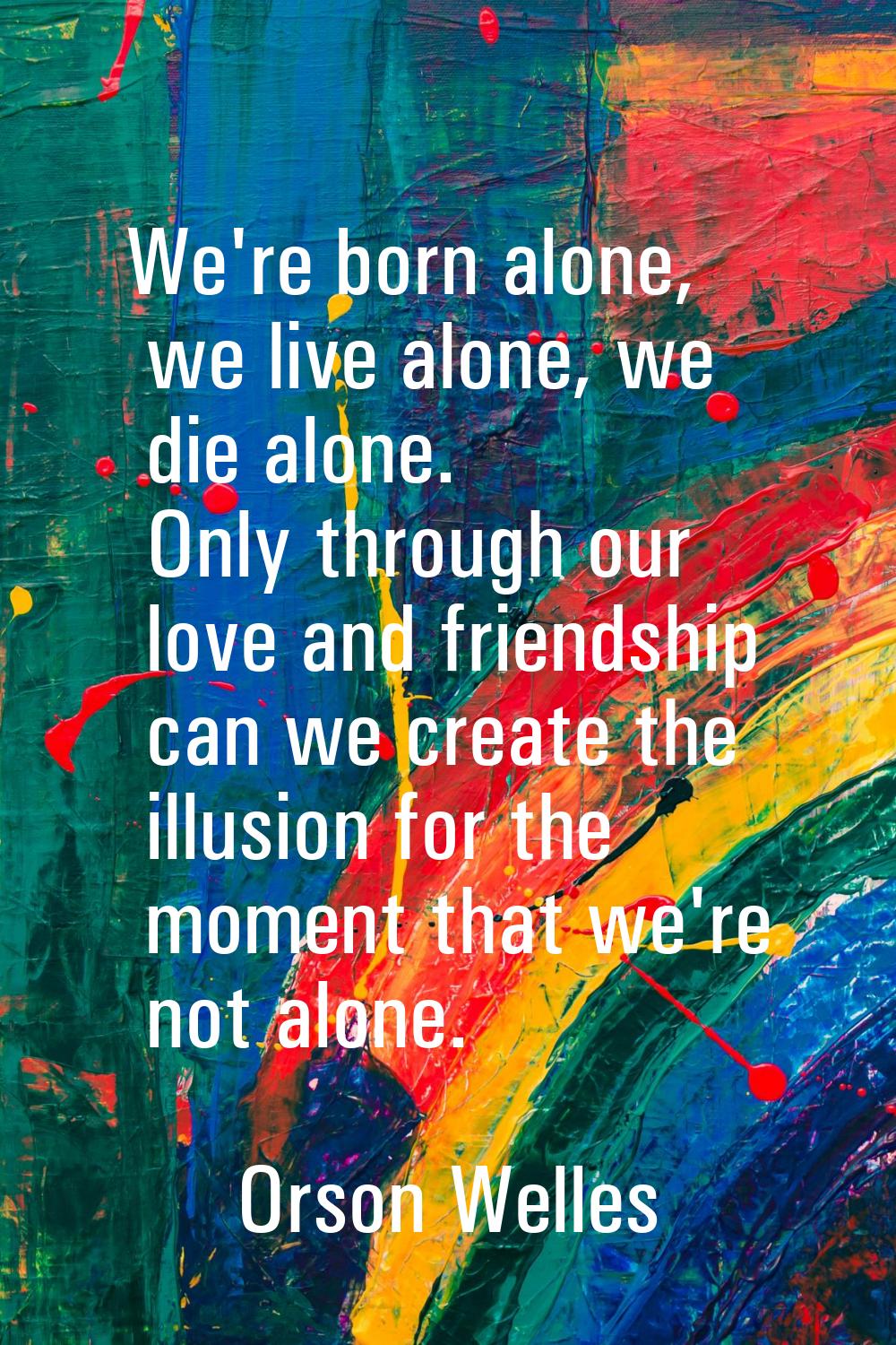 We're born alone, we live alone, we die alone. Only through our love and friendship can we create t