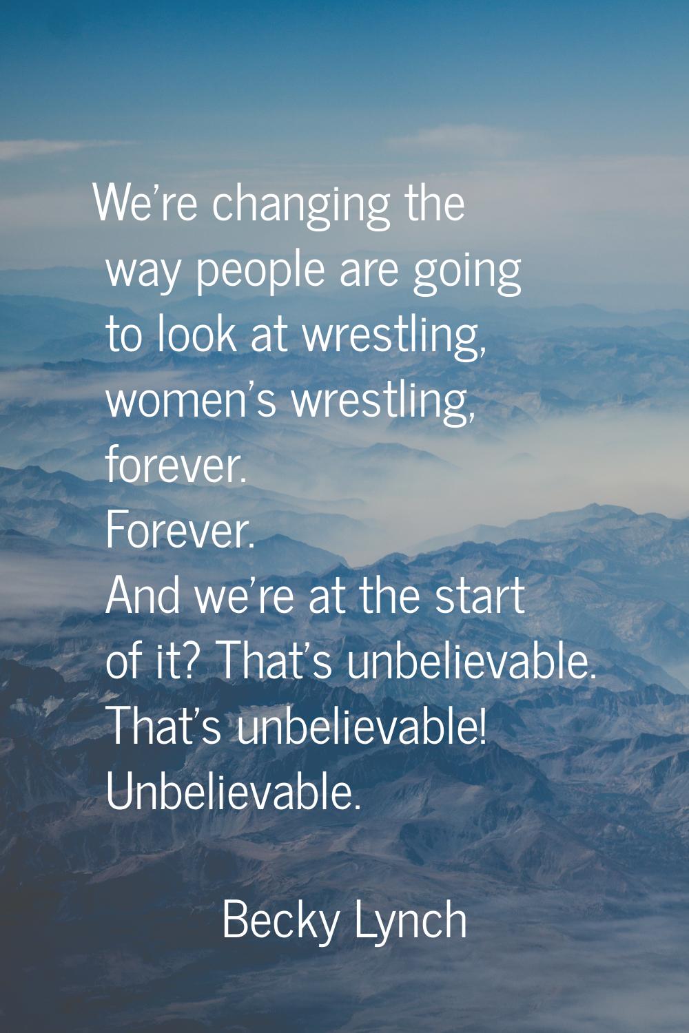 We're changing the way people are going to look at wrestling, women's wrestling, forever. Forever. 