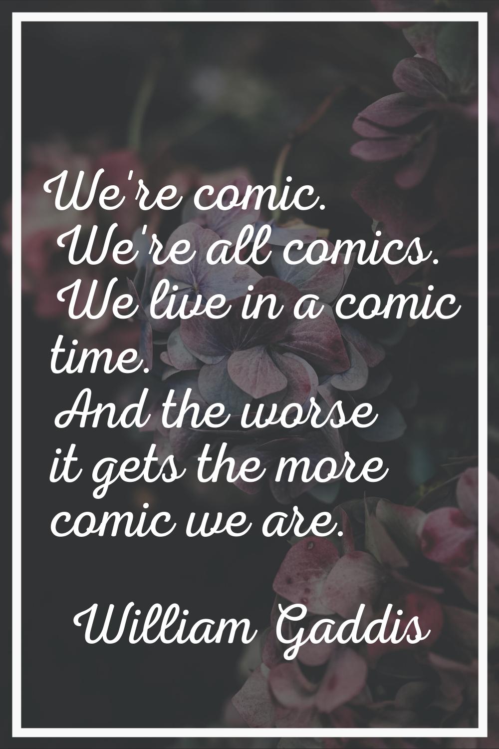 We're comic. We're all comics. We live in a comic time. And the worse it gets the more comic we are