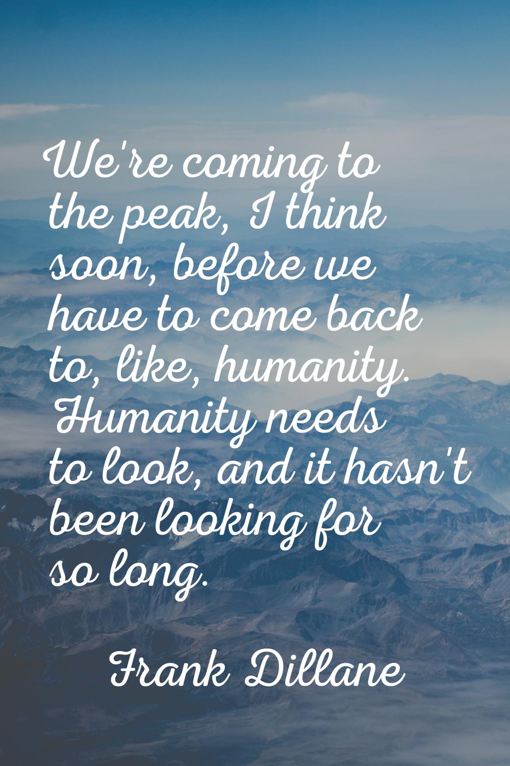 We're coming to the peak, I think soon, before we have to come back to, like, humanity. Humanity ne