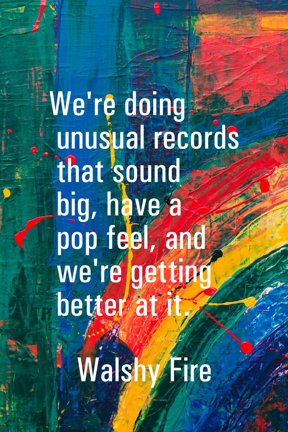 We're doing unusual records that sound big, have a pop feel, and we're getting better at it.