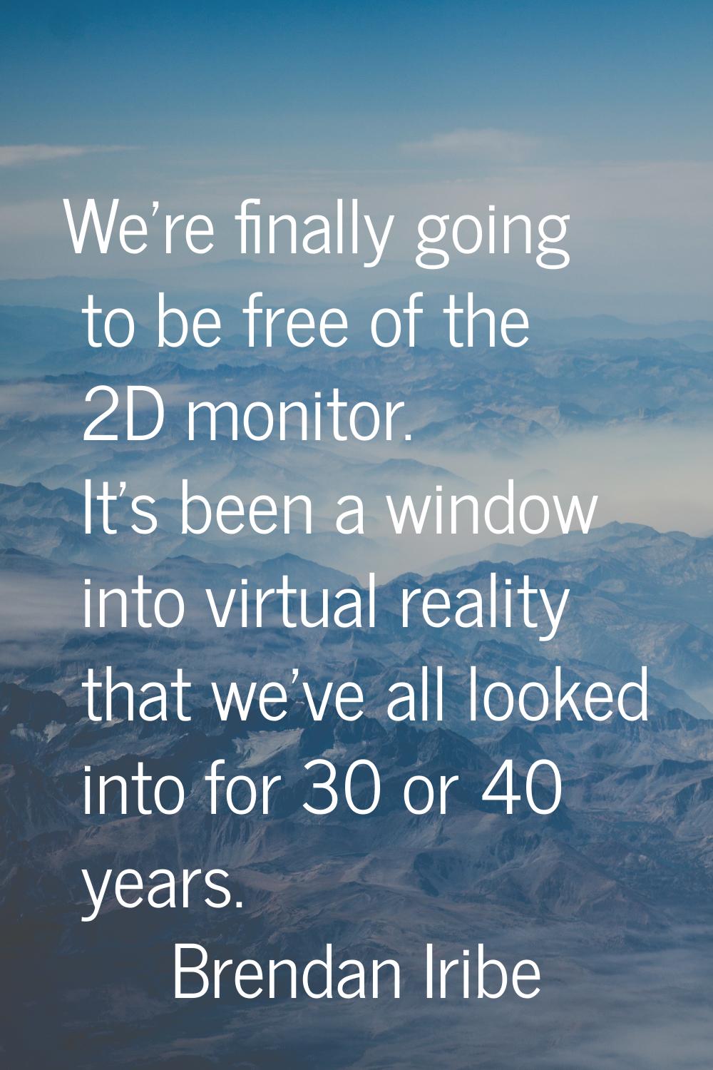 We're finally going to be free of the 2D monitor. It's been a window into virtual reality that we'v