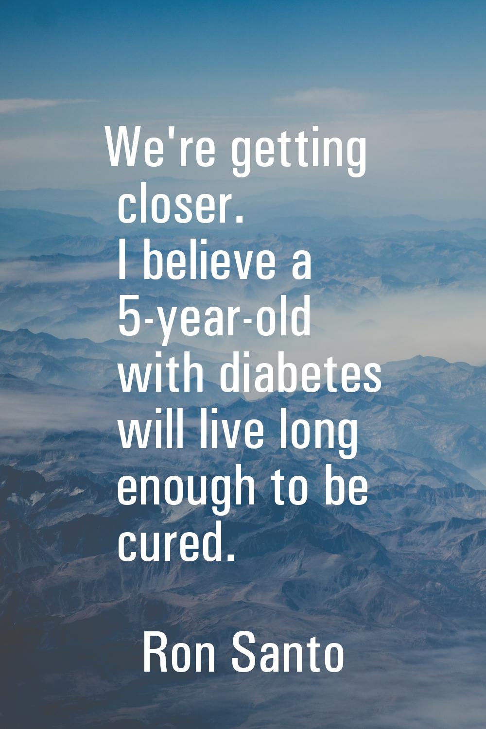 We're getting closer. I believe a 5-year-old with diabetes will live long enough to be cured.