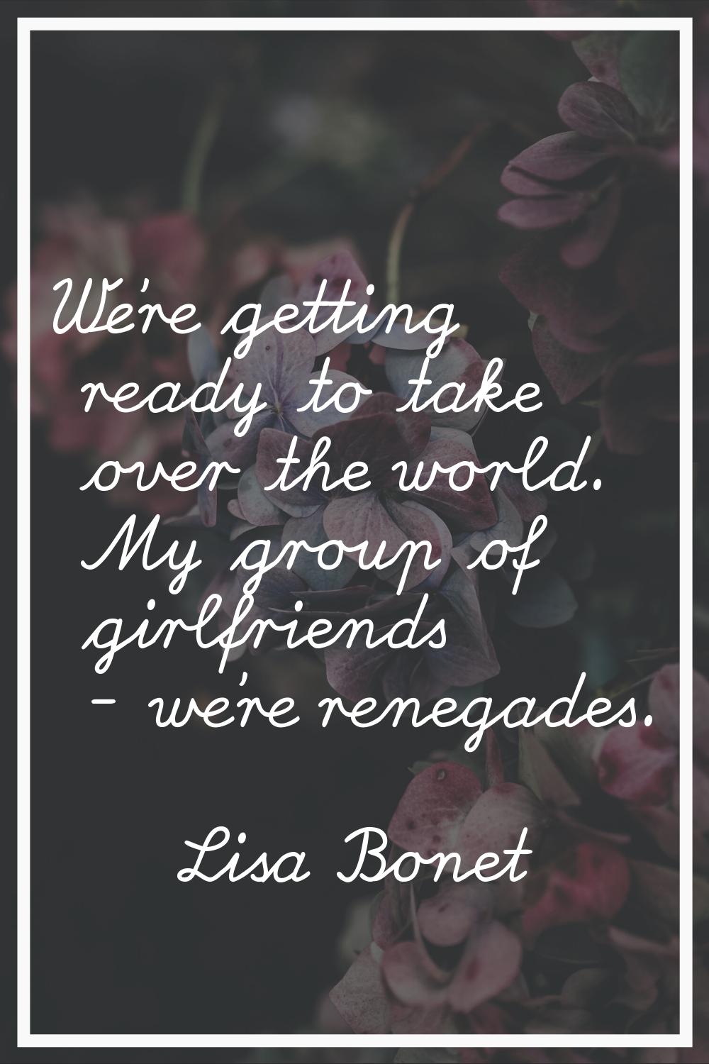 We're getting ready to take over the world. My group of girlfriends - we're renegades.
