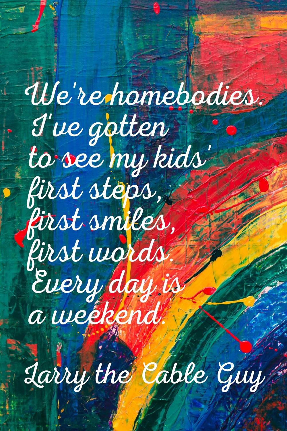 We're homebodies. I've gotten to see my kids' first steps, first smiles, first words. Every day is 