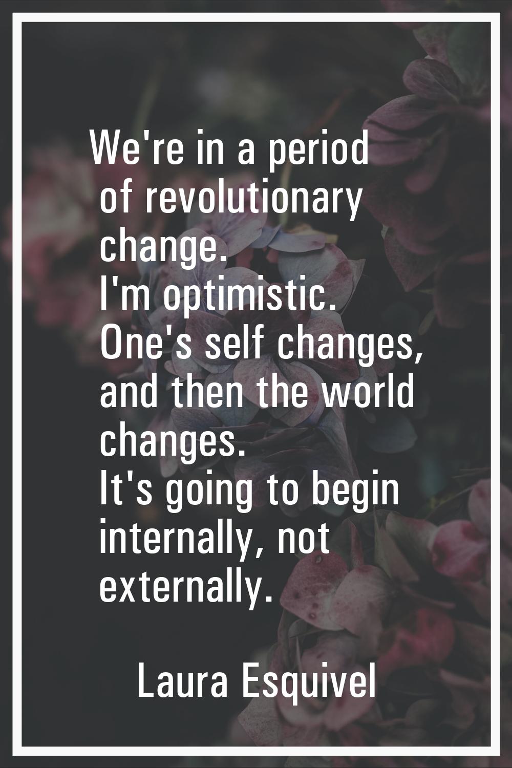 We're in a period of revolutionary change. I'm optimistic. One's self changes, and then the world c