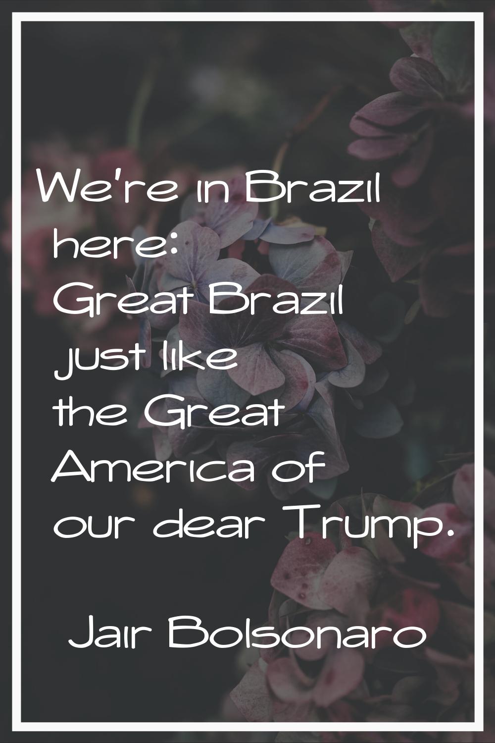 We're in Brazil here: Great Brazil just like the Great America of our dear Trump.