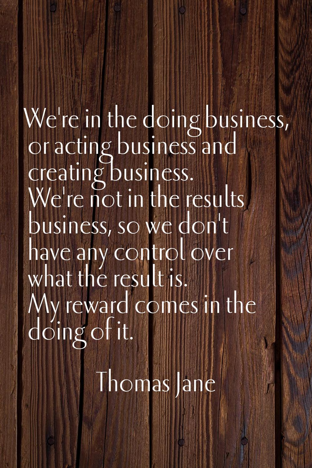 We're in the doing business, or acting business and creating business. We're not in the results bus