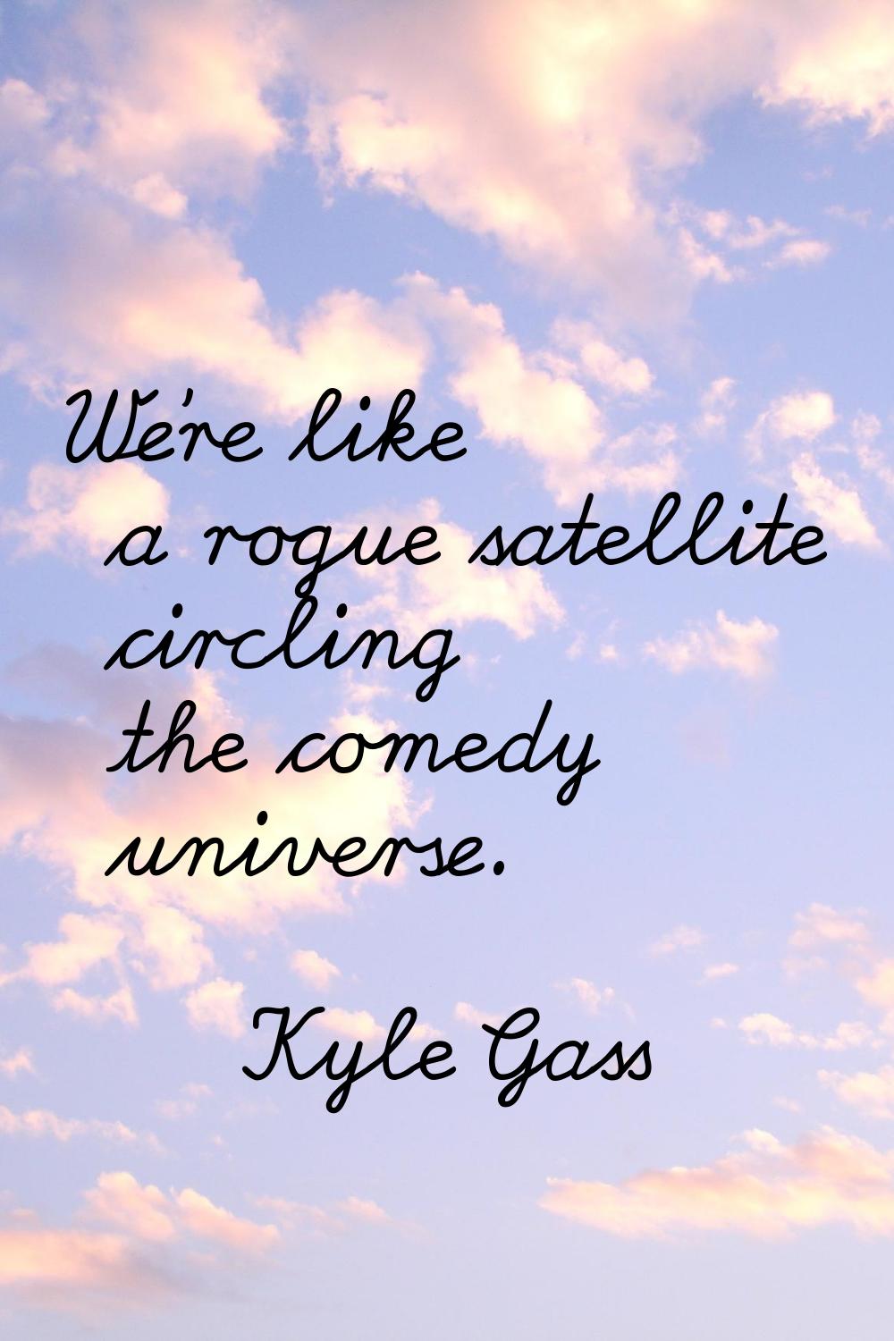 We're like a rogue satellite circling the comedy universe.