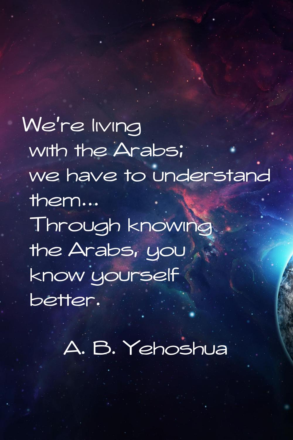 We're living with the Arabs; we have to understand them... Through knowing the Arabs, you know your