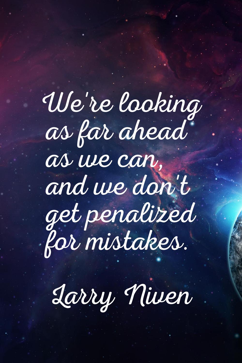 We're looking as far ahead as we can, and we don't get penalized for mistakes.