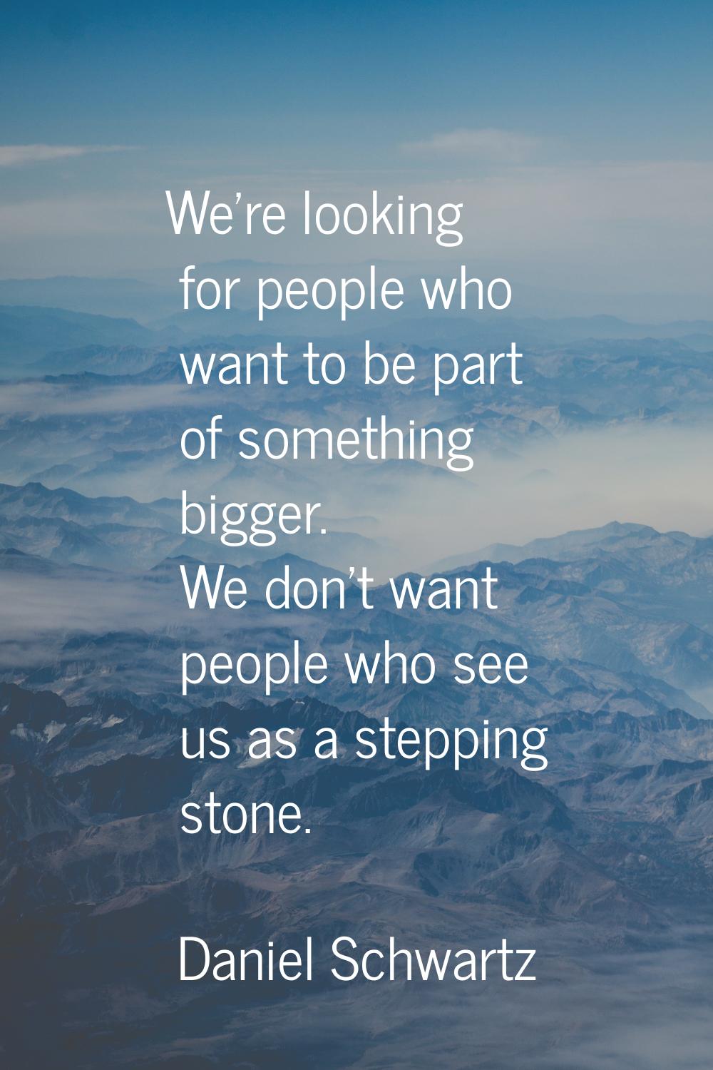 We're looking for people who want to be part of something bigger. We don't want people who see us a