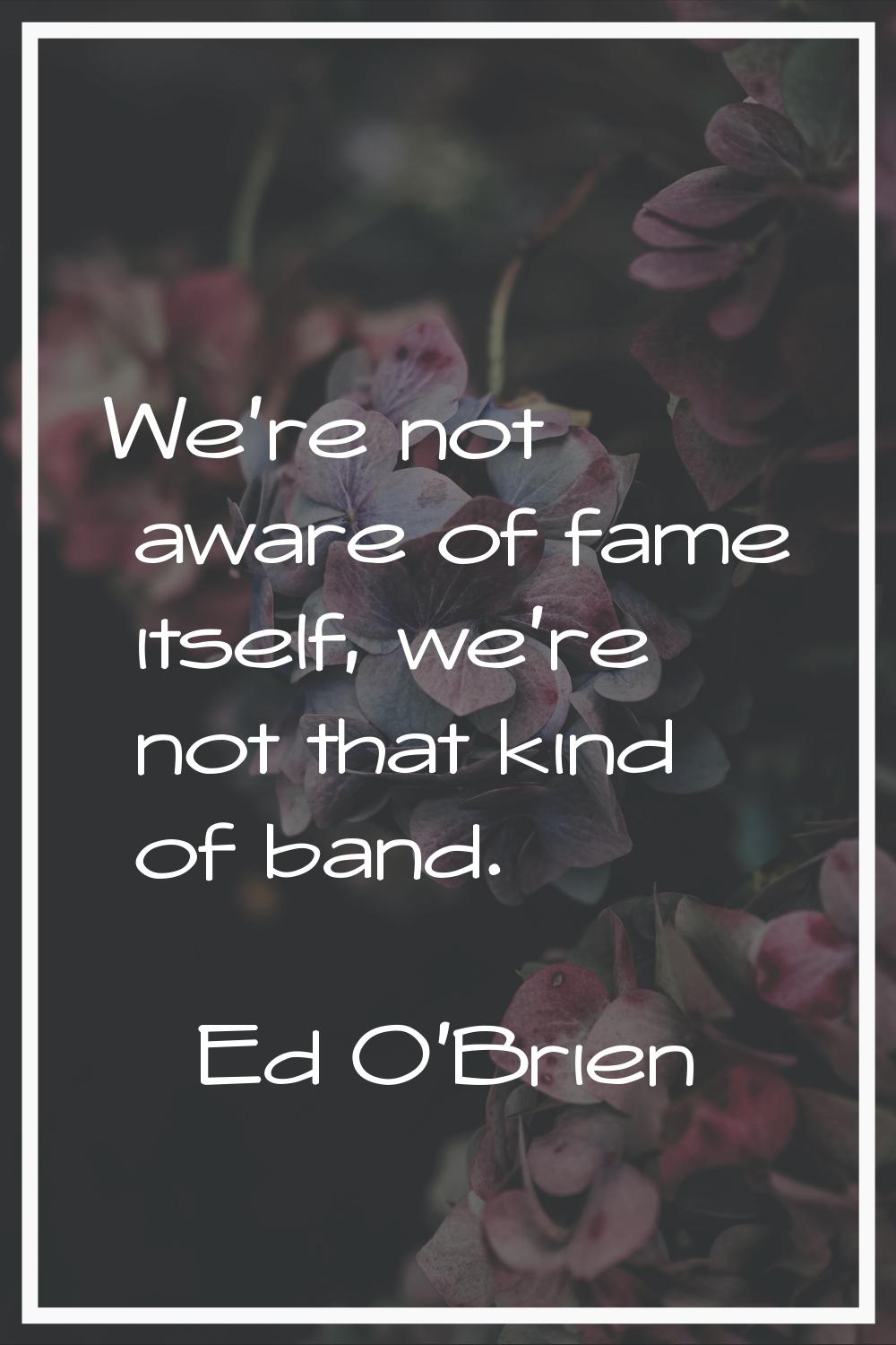 We're not aware of fame itself, we're not that kind of band.
