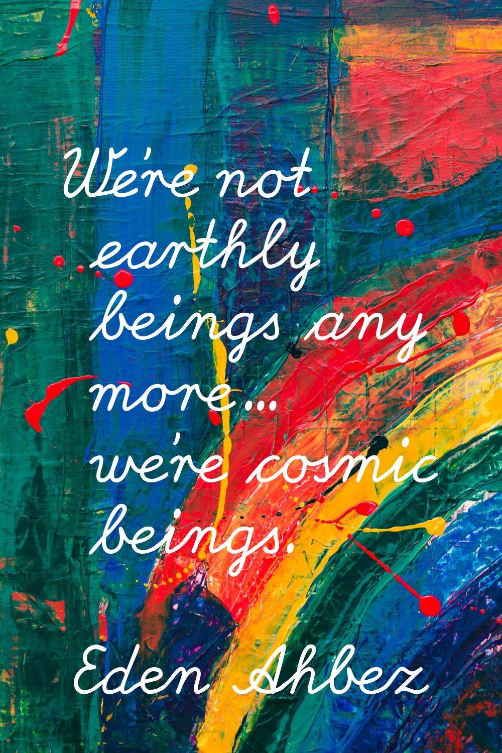 We're not earthly beings any more... we're cosmic beings.