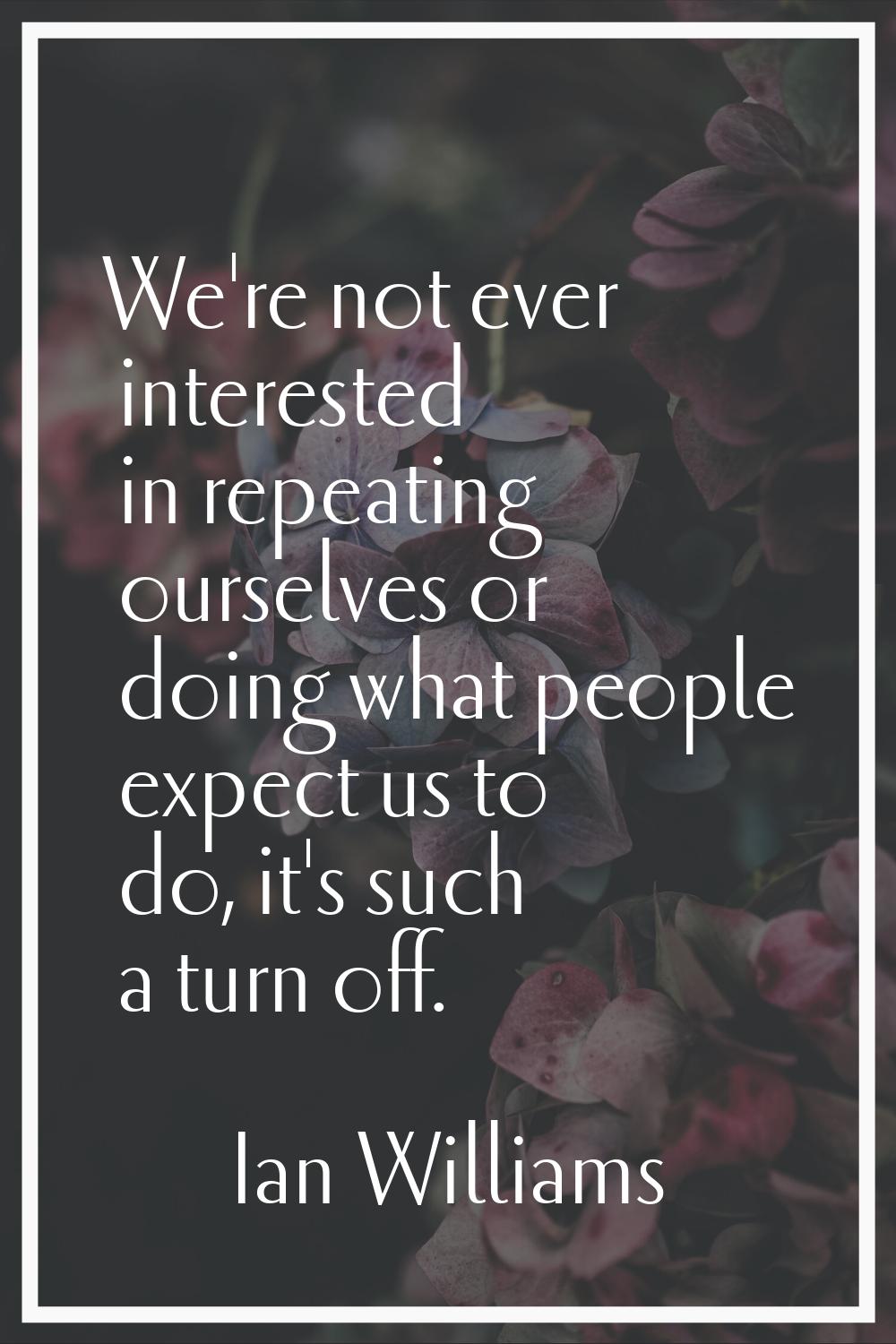 We're not ever interested in repeating ourselves or doing what people expect us to do, it's such a 