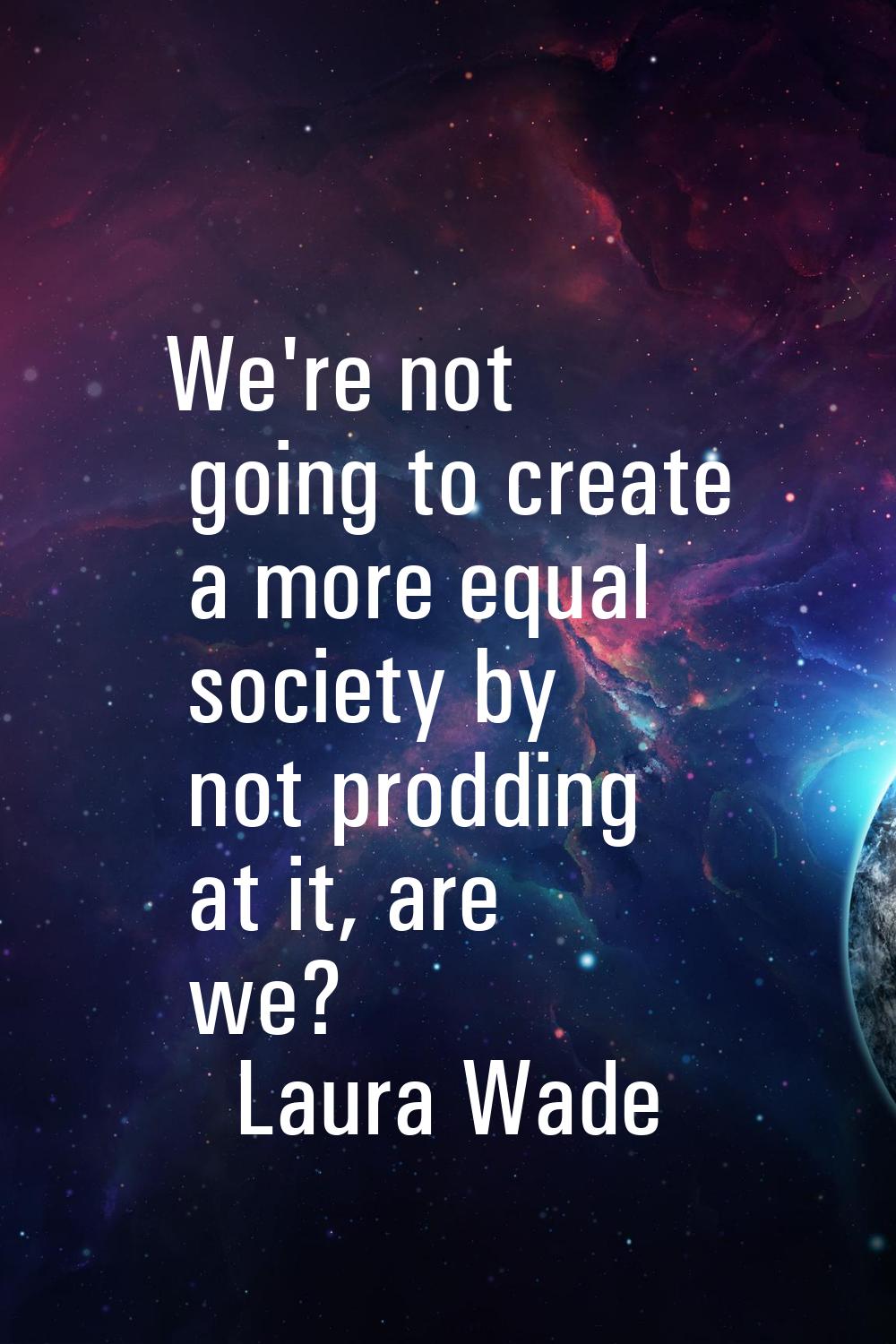 We're not going to create a more equal society by not prodding at it, are we?