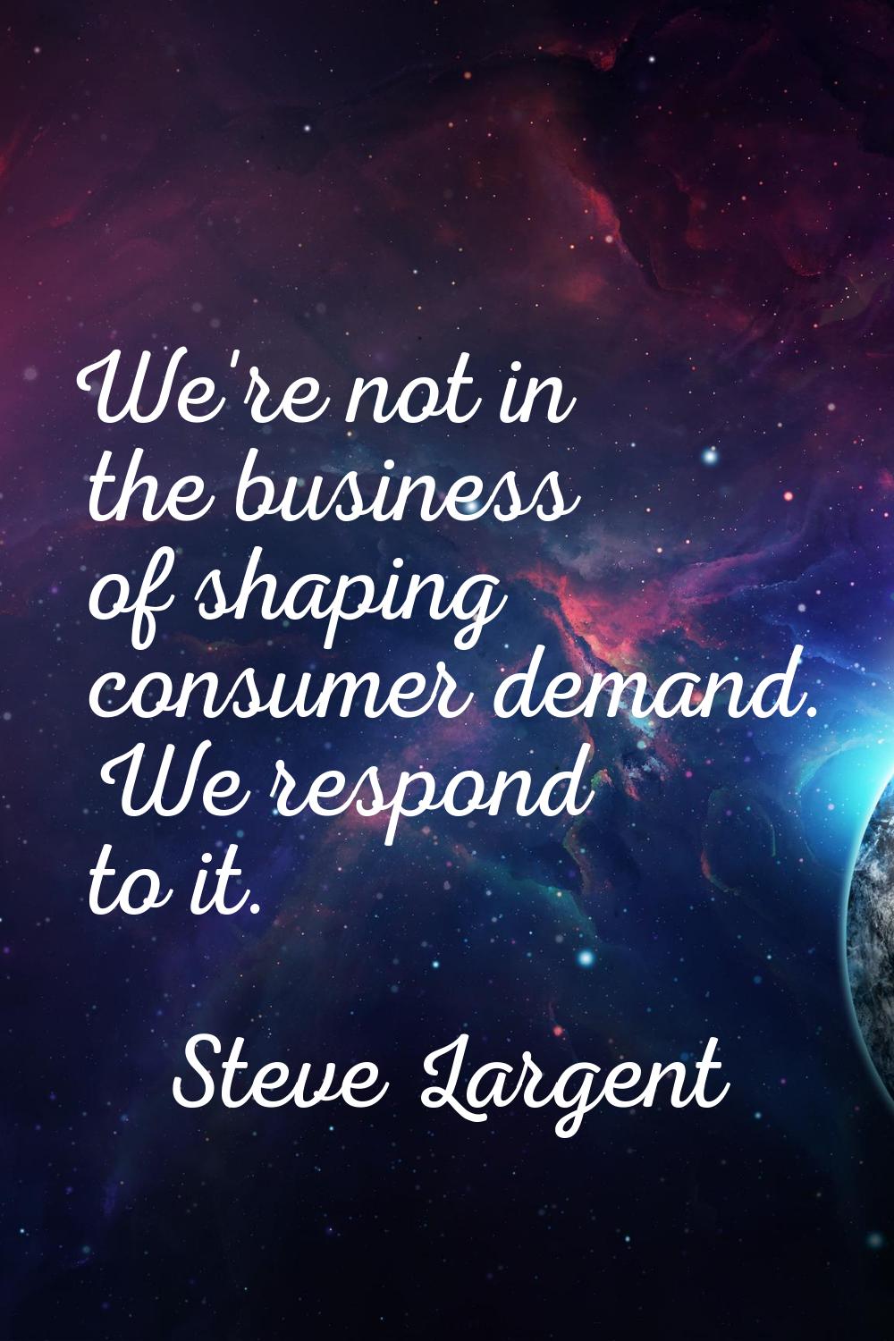 We're not in the business of shaping consumer demand. We respond to it.