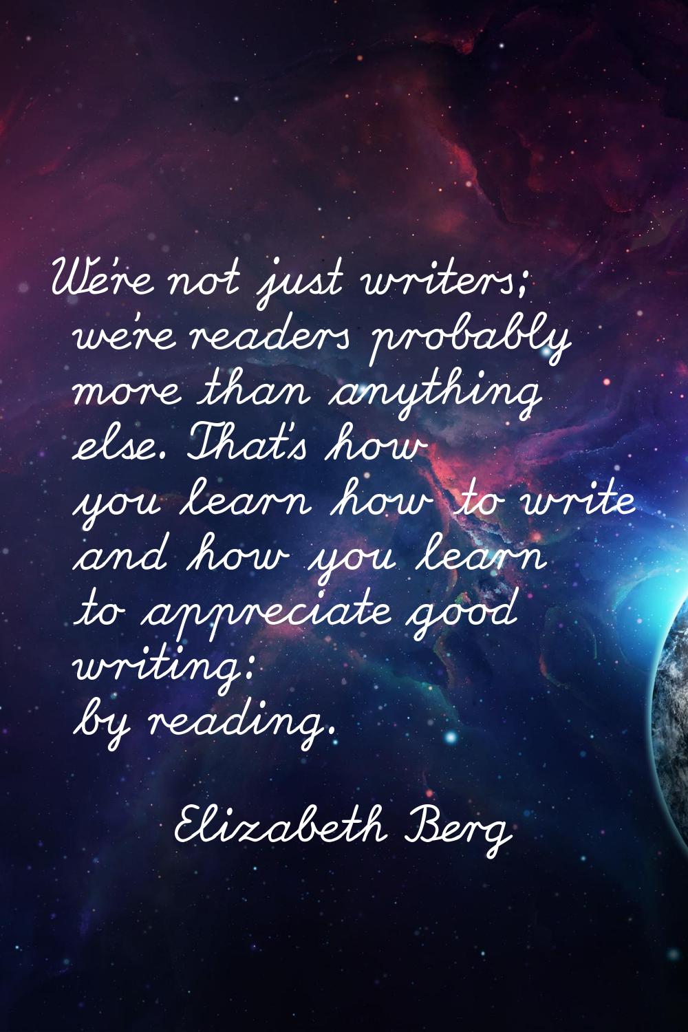 We're not just writers; we're readers probably more than anything else. That's how you learn how to