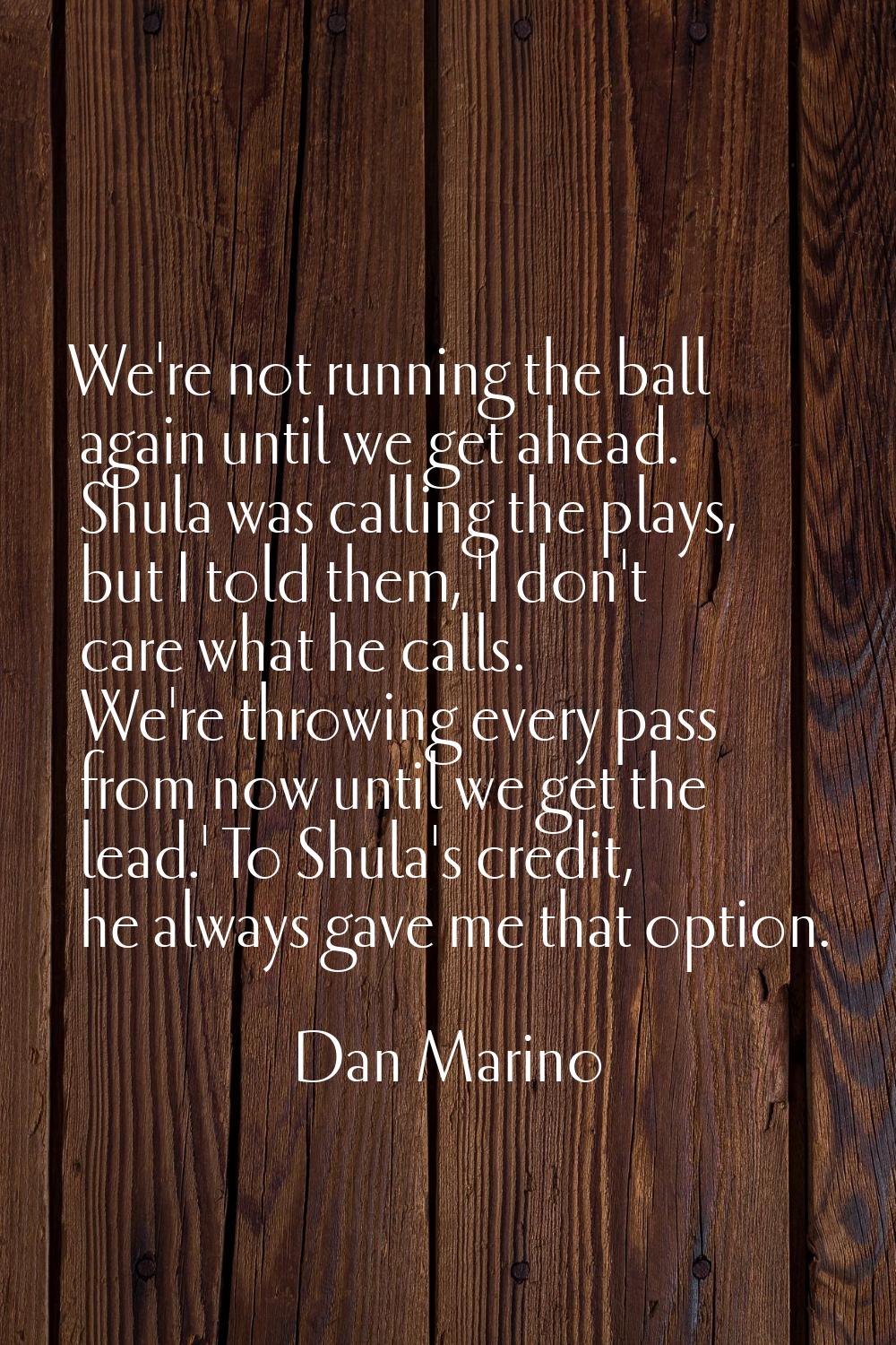 We're not running the ball again until we get ahead. Shula was calling the plays, but I told them, 