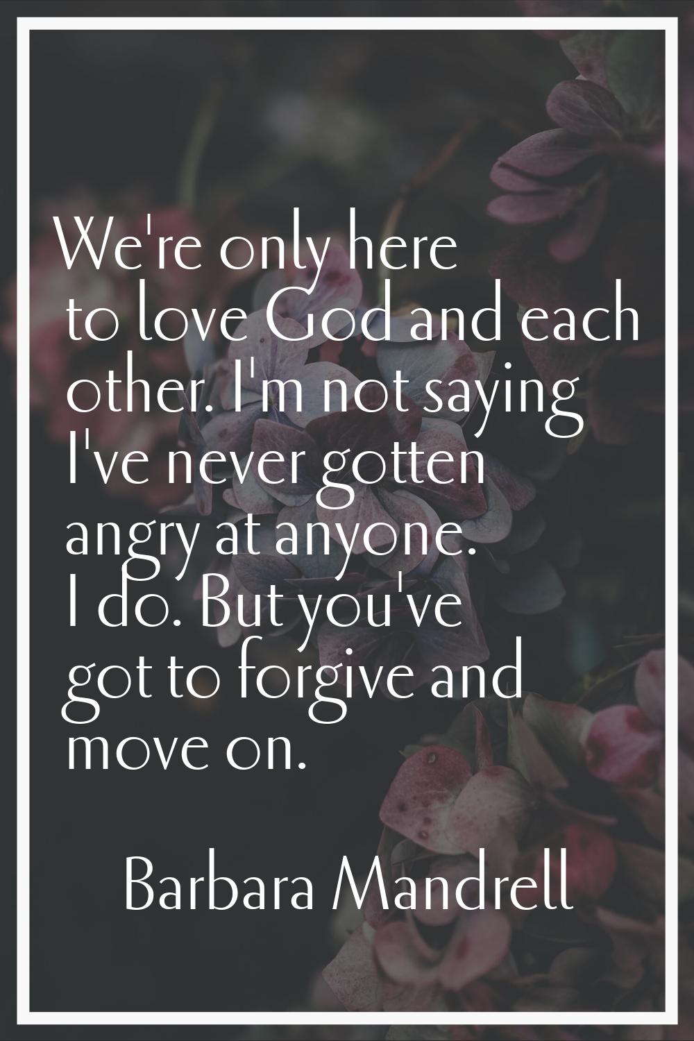 We're only here to love God and each other. I'm not saying I've never gotten angry at anyone. I do.