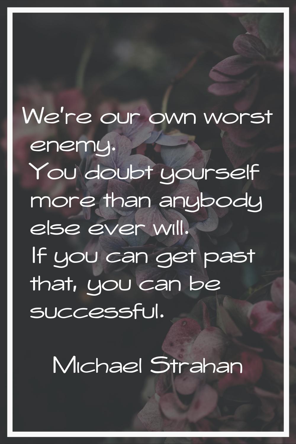 We're our own worst enemy. You doubt yourself more than anybody else ever will. If you can get past