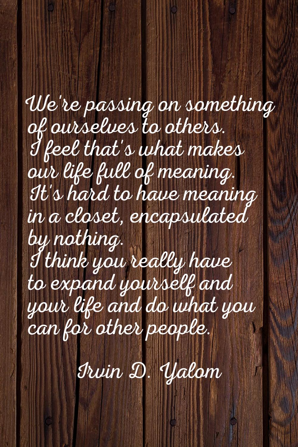 We're passing on something of ourselves to others. I feel that's what makes our life full of meanin