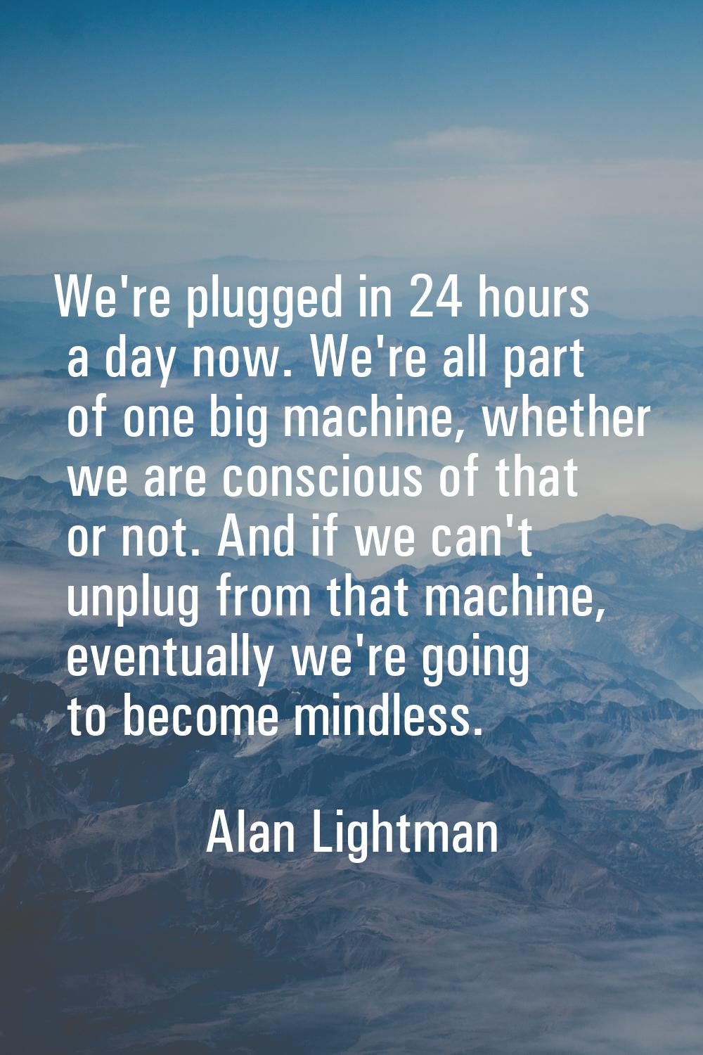 We're plugged in 24 hours a day now. We're all part of one big machine, whether we are conscious of
