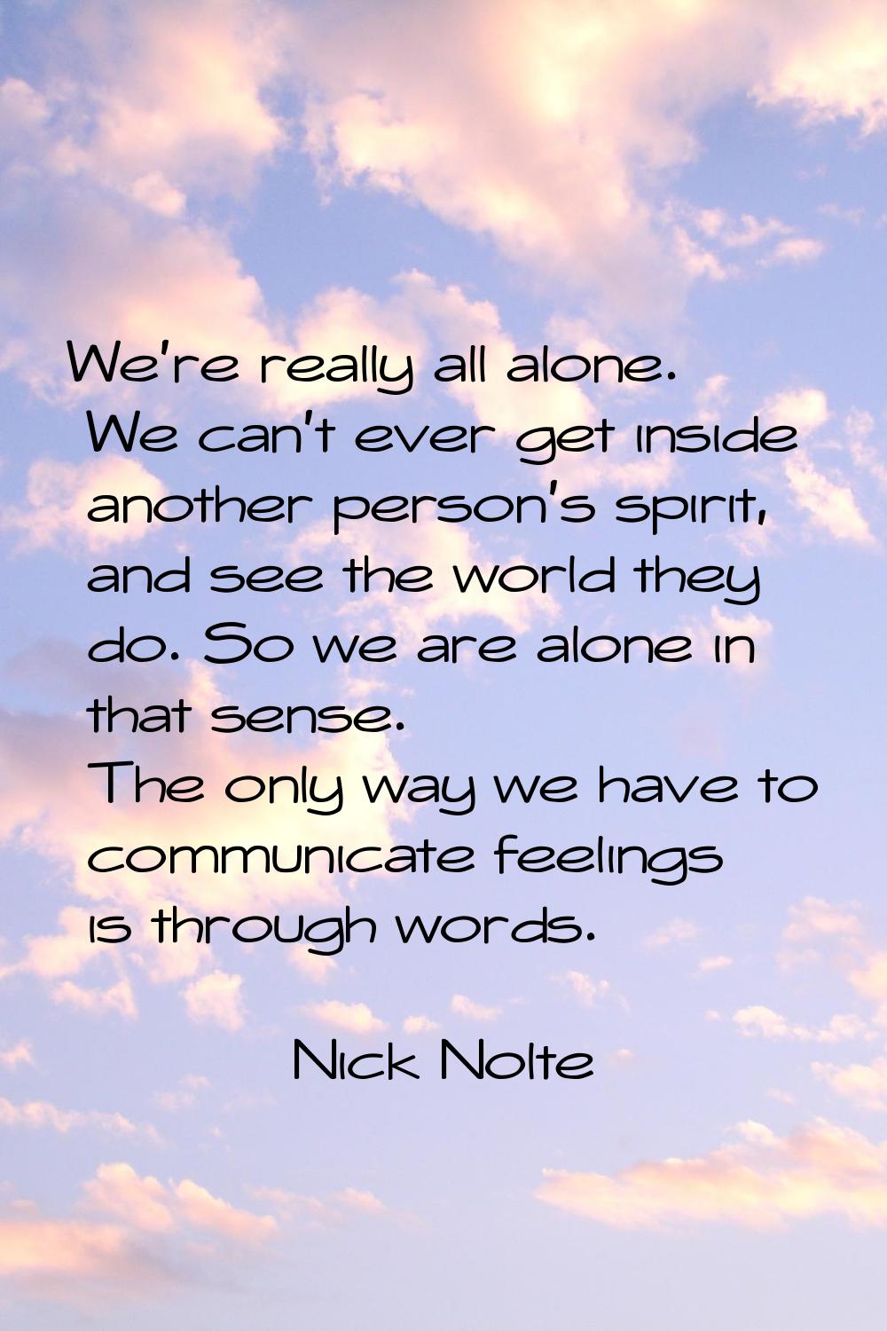 We're really all alone. We can't ever get inside another person's spirit, and see the world they do