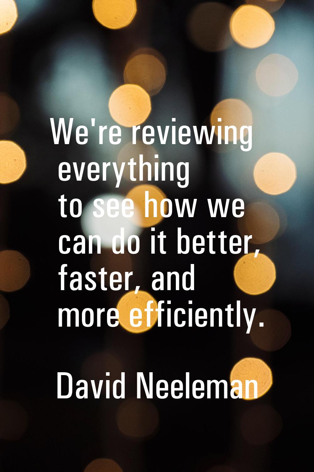 We're reviewing everything to see how we can do it better, faster, and more efficiently.