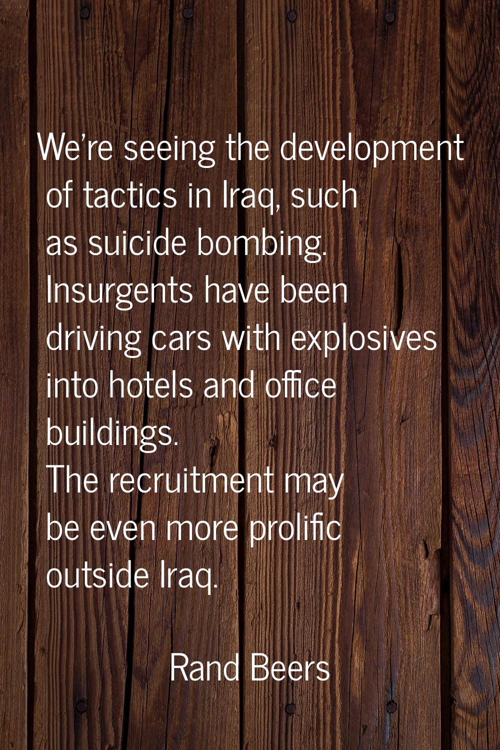 We're seeing the development of tactics in Iraq, such as suicide bombing. Insurgents have been driv
