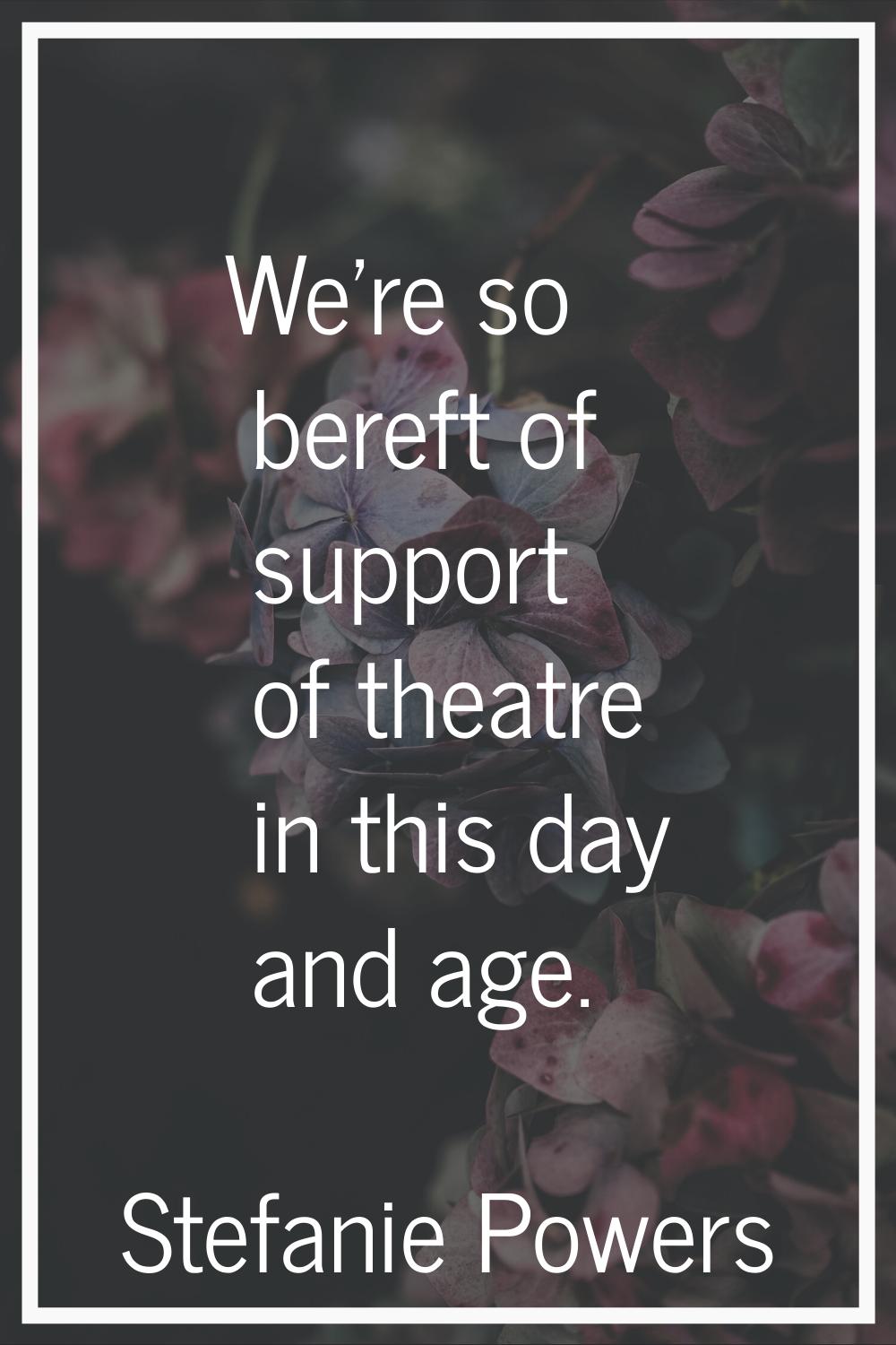 We're so bereft of support of theatre in this day and age.