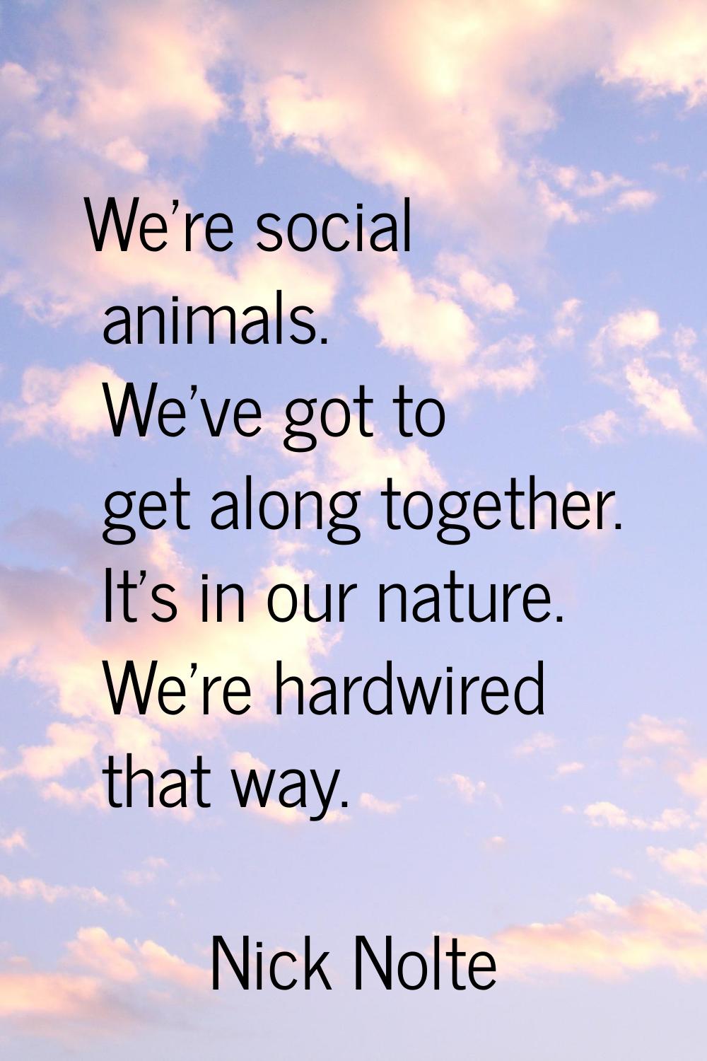 We're social animals. We've got to get along together. It's in our nature. We're hardwired that way