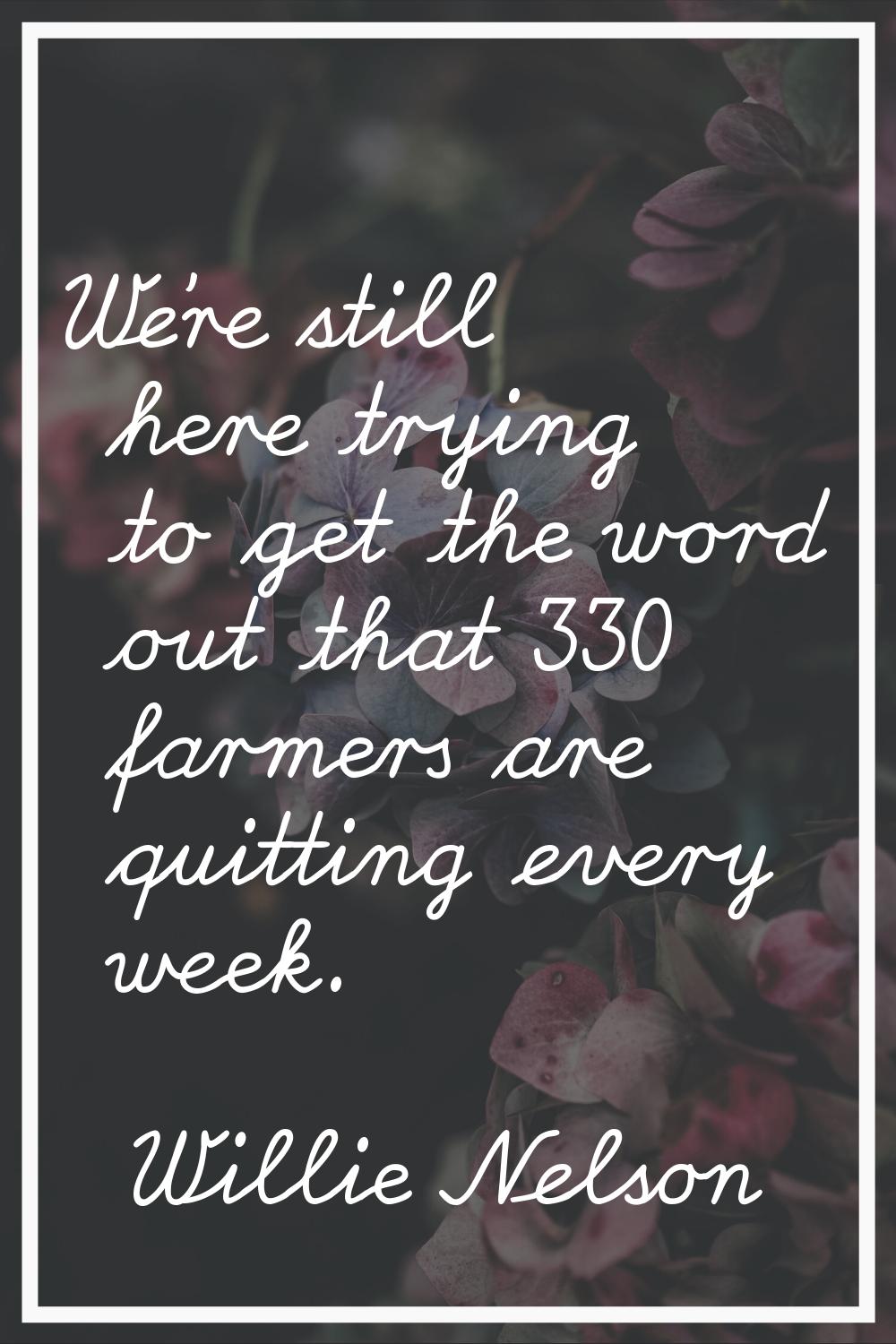 We're still here trying to get the word out that 330 farmers are quitting every week.