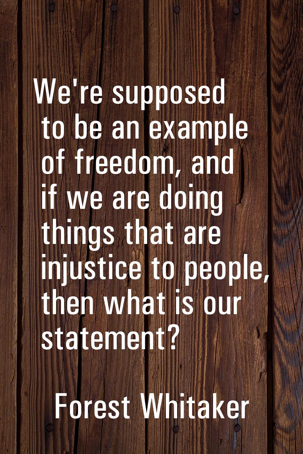 We're supposed to be an example of freedom, and if we are doing things that are injustice to people