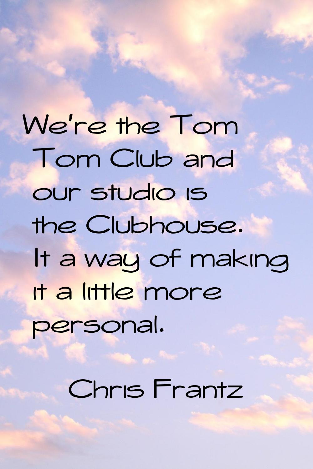 We're the Tom Tom Club and our studio is the Clubhouse. It a way of making it a little more persona