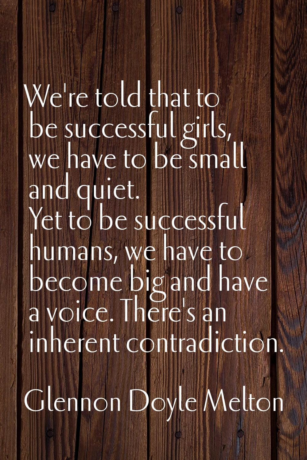 We're told that to be successful girls, we have to be small and quiet. Yet to be successful humans,