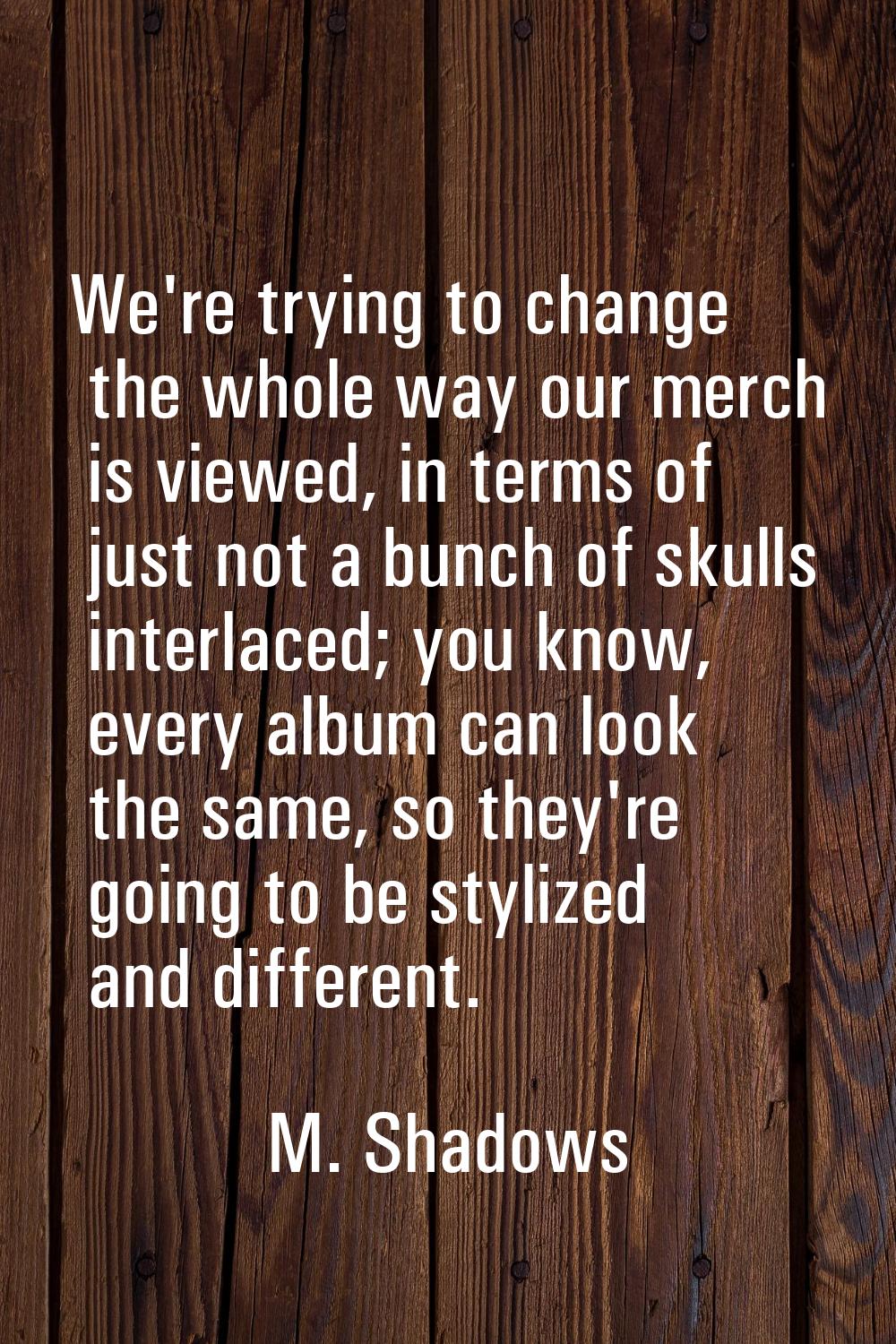We're trying to change the whole way our merch is viewed, in terms of just not a bunch of skulls in