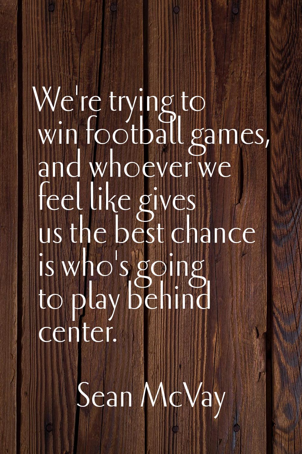 We're trying to win football games, and whoever we feel like gives us the best chance is who's goin