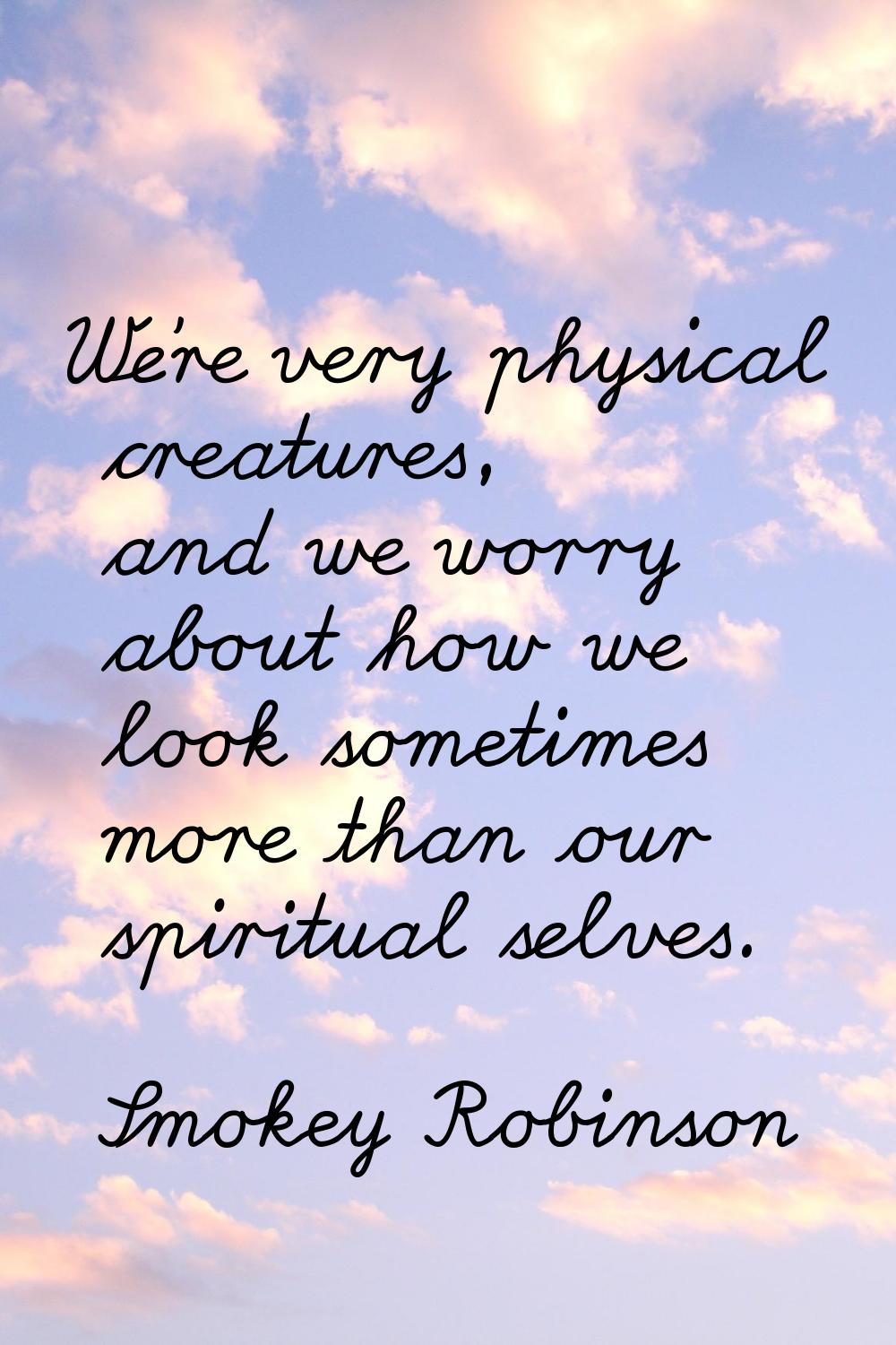 We're very physical creatures, and we worry about how we look sometimes more than our spiritual sel