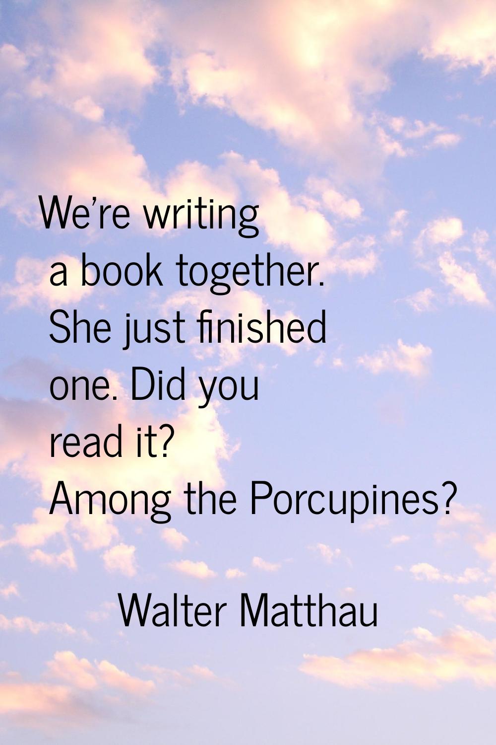 We're writing a book together. She just finished one. Did you read it? Among the Porcupines?