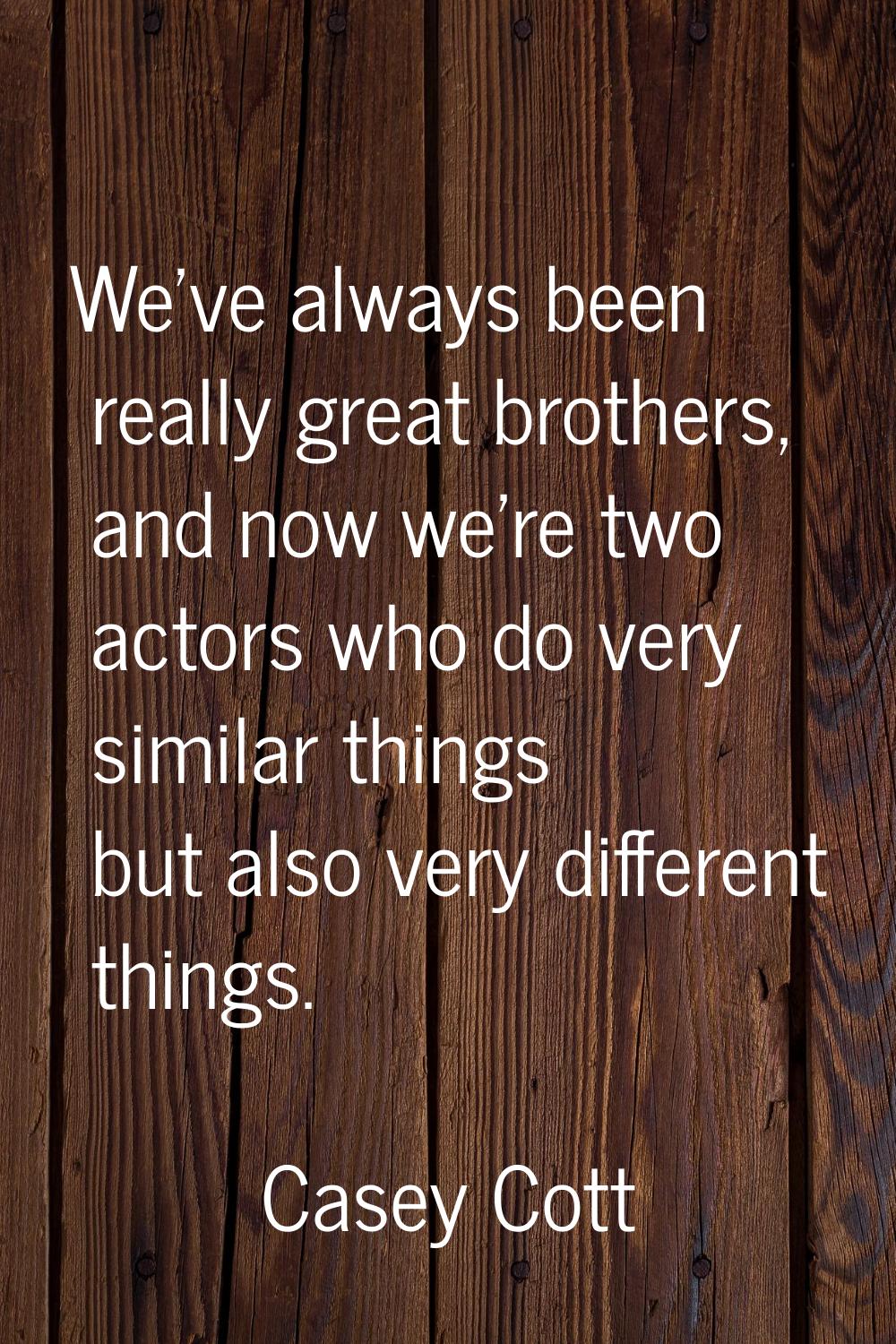 We've always been really great brothers, and now we're two actors who do very similar things but al