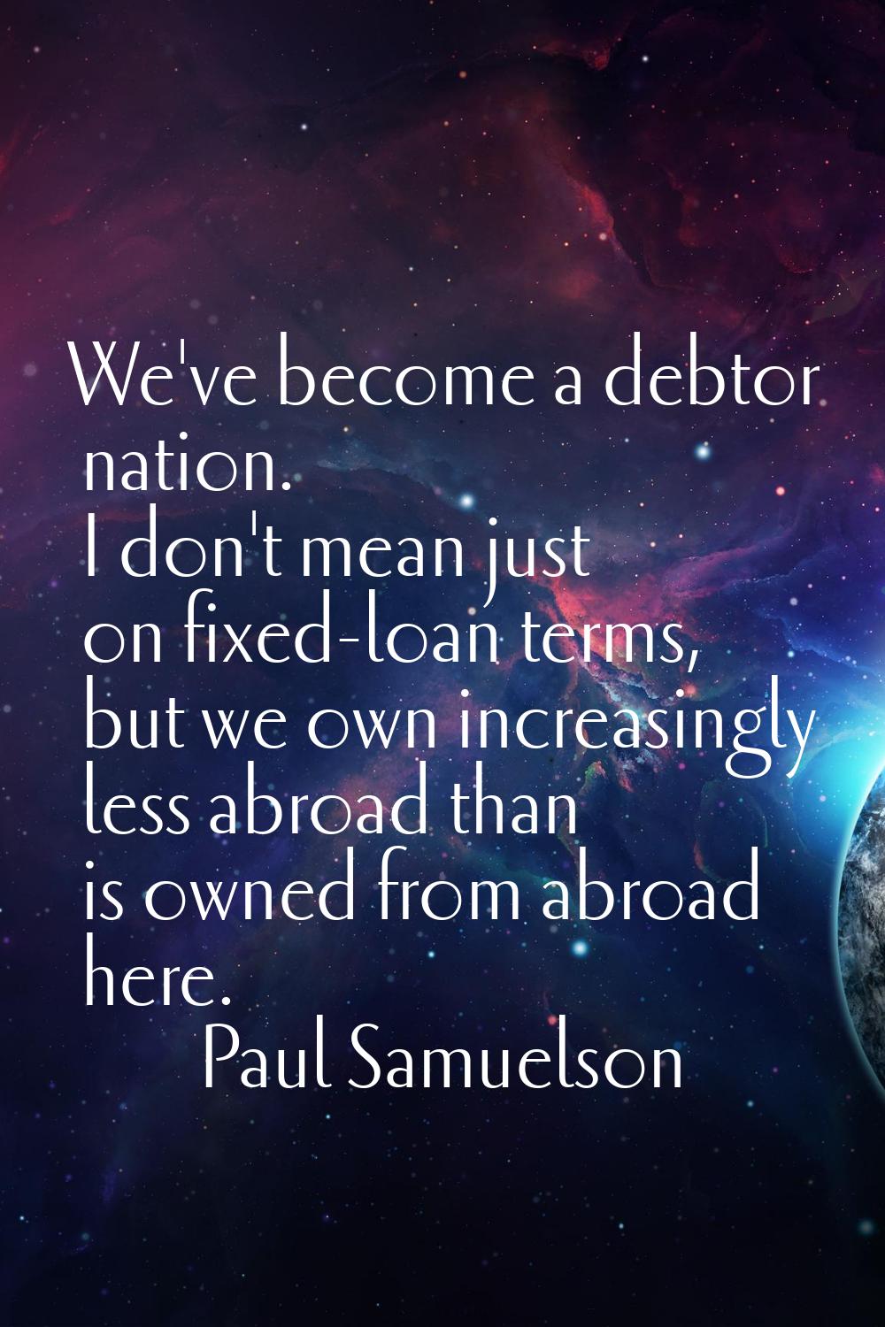 We've become a debtor nation. I don't mean just on fixed-loan terms, but we own increasingly less a