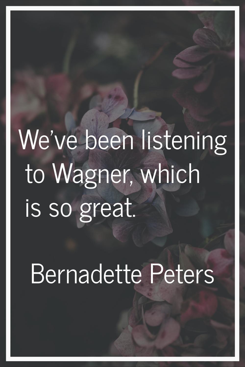 We've been listening to Wagner, which is so great.