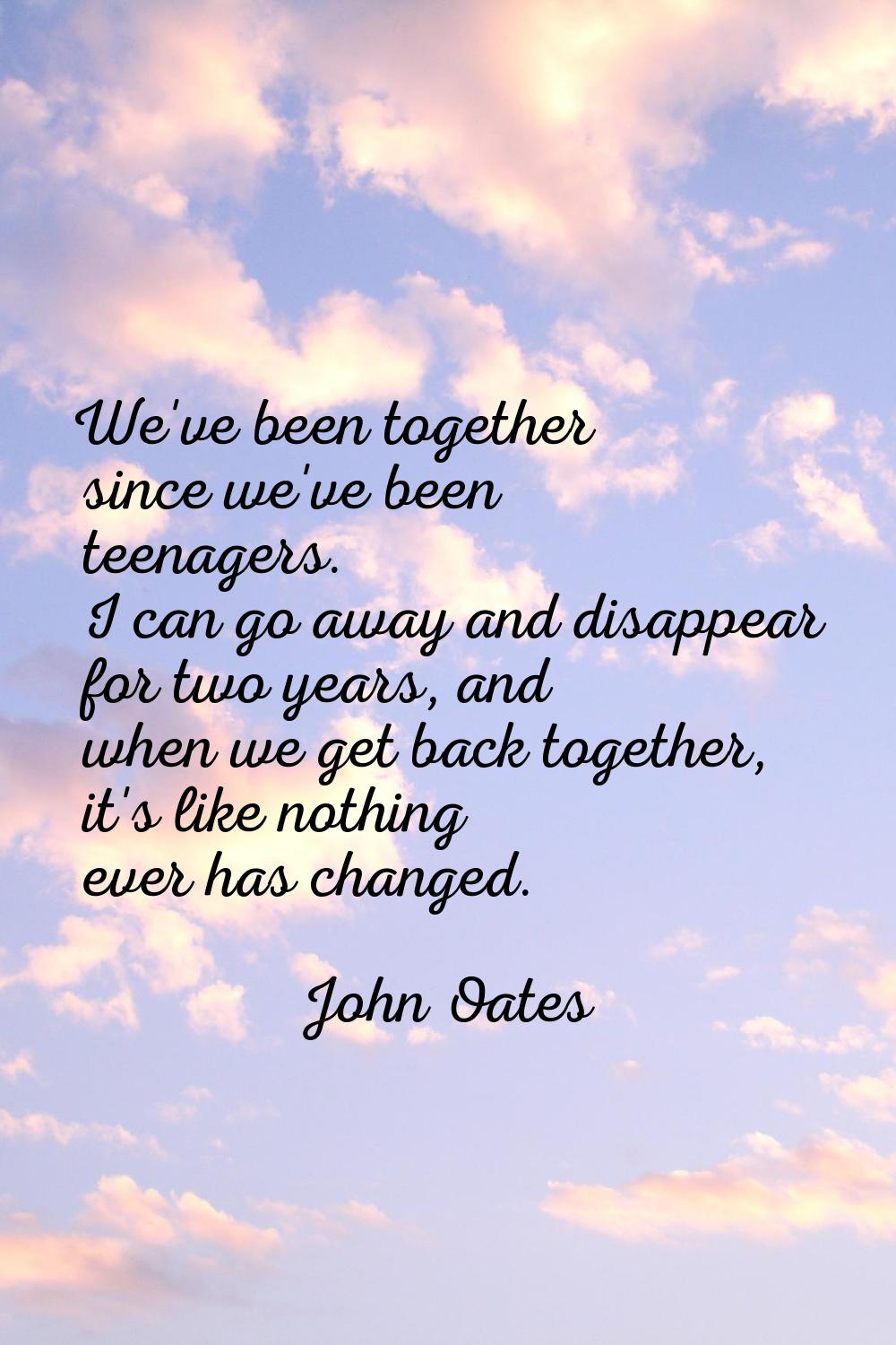 We've been together since we've been teenagers. I can go away and disappear for two years, and when