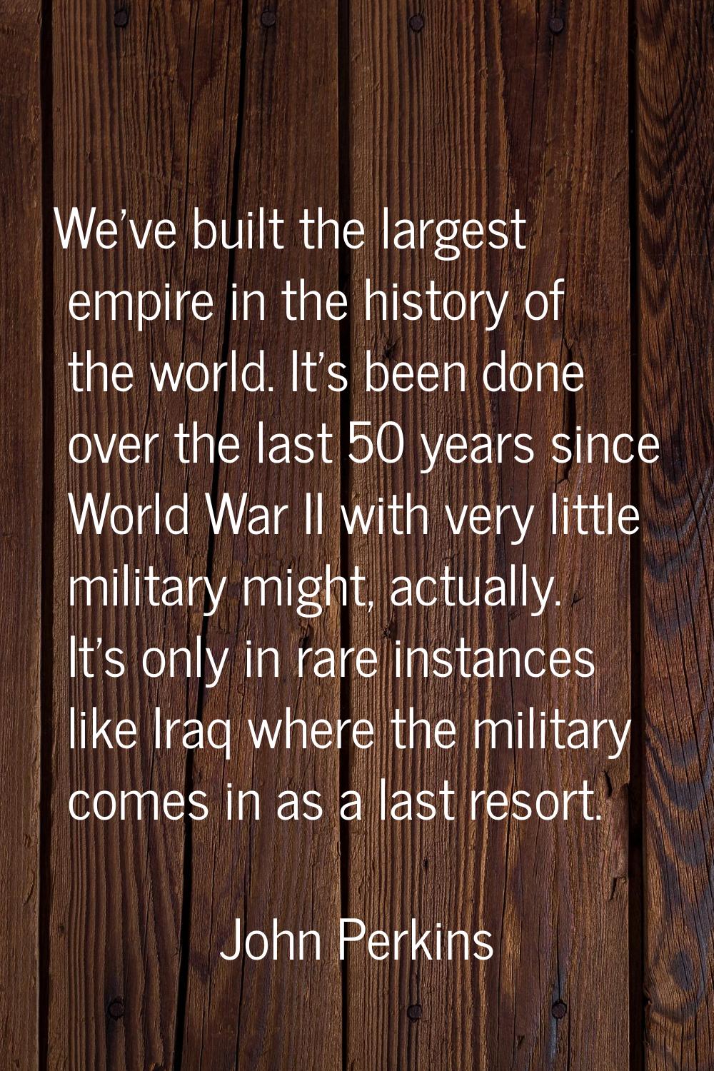 We've built the largest empire in the history of the world. It's been done over the last 50 years s